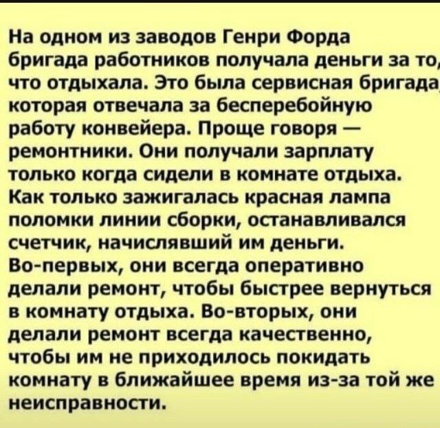 На одном из заводов Генри Форда бригада работников получала деньги за то что отдыхала Это была сервисная бригада которая отвечала за бесперебойную работу конвейера Проще говоря ремонтники Они попучапи зарплату только когда сидели в комнате отдыха Как только зажигапась красная лампа поломки линии сборки останавливался счетчик начиспявший им деньги Во первых они всегда оперативно делали ремонт чтобы