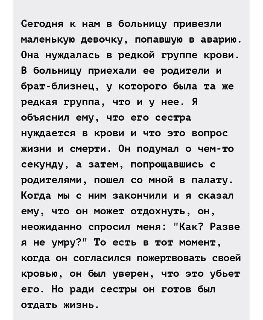Сегодня к нам в больницу привезли маленькую девочку попавшую в аварию Она нуждалась в редкой группе крови В больницу приехали ее родители и брат близнец у которого была та же редкая группа что и у нее Я объяснил ему что его сестра нуждается в крови и что это вопрос жизни и смерти Он подумал о чем то секунду а затем попрощавшись с родителями пошел со мной в палату Когда мы с ним закончили и я сказа
