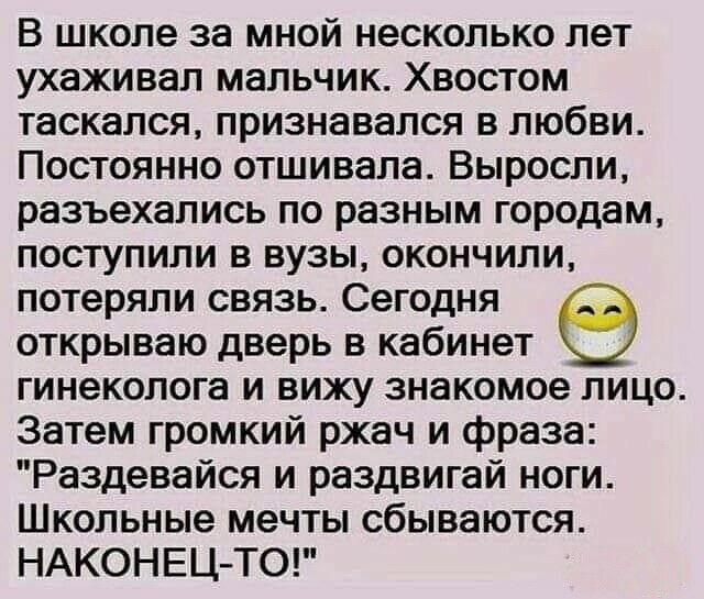 В школе за мной несколько лет ухаживал мальчик Хвостом таскался признавался в любви Постоянно отшивала Выросли разъехались по разным городам поступили в вузы окончили потеряли связь Сегодня открываю дверь в кабинет гинеколога и вижу знакомое лицо Затем громкий ржач и фраза Раздевайся и раздвигай ноги Школьные мечты сбываются НАКОНЕЦ ТО
