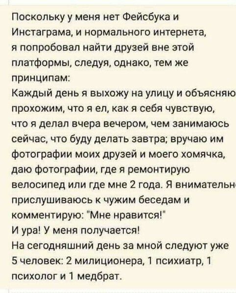 Поскольку у меня нет Фейобука и Инстаграма и нормального интернета я попробовал найти друзей вне этой платформы следуя однако тем же принципам Каждый день я выхожу на улицу и объясняю прохожим что я ел как я себя чувствую что я делал вчера вечером чем занимаюсь сейчас что буду делать завтра вручаю им фотографии моих друзей и моего хомячка даю фотографии где я ремонтирую велосипед или где мне 2 год