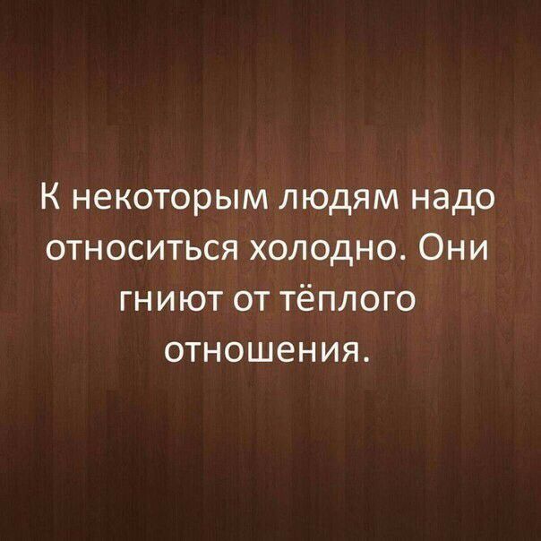 К некоторым людям надо относиться холодно Они гниют от тёплого отношения