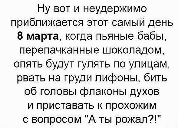 Ну вот и неудержимо приближается этот самый день 8 марта когда пьяные бабы перепачканные шоколадом опять будут гулять по улицам рвать на груди лифоны бить об головы флаконы духов и приставать к прохожим с вопросом А ты рожал
