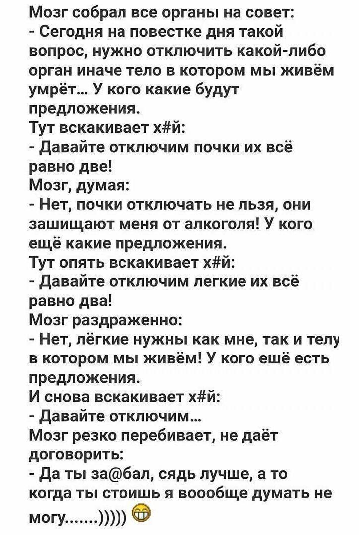 Мозг собрал все органы на совет Сегодня на повестке дня такой вопрос нужно отключить какойлибо орган иначе тело в котором мы живём умрёт У кого какие будут предложения Тут вскакивает хй Давайте отключим почки их всё равно две Мозг думая Нет почки отключать не льзя они защищают меня от алкоголя У кого ещё какие предложения Тут опять вскакивает хй давайте отключим легкие их всё равно два Мозг раздра