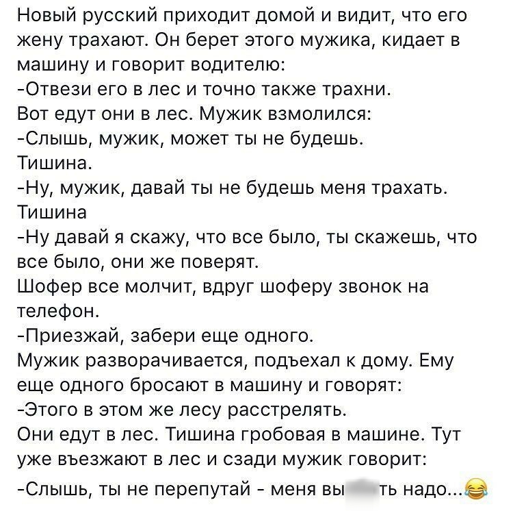 Новый русский приходит домой и видит что его жену трахают Он берет этого мужика кидает в машину и говорит водителю Отвези его в лес и точно также трахни Вот едут они в лес Мужик взмолился Спышь мужик может ты не будешь Тишина Ну мужик давай ты не будешь меня трахать Тишина Ну давай я скажу что все было ты скажешь что все было они же поверят Шофер все молчит вдруг шоферу звонок на телефон Приезжай 