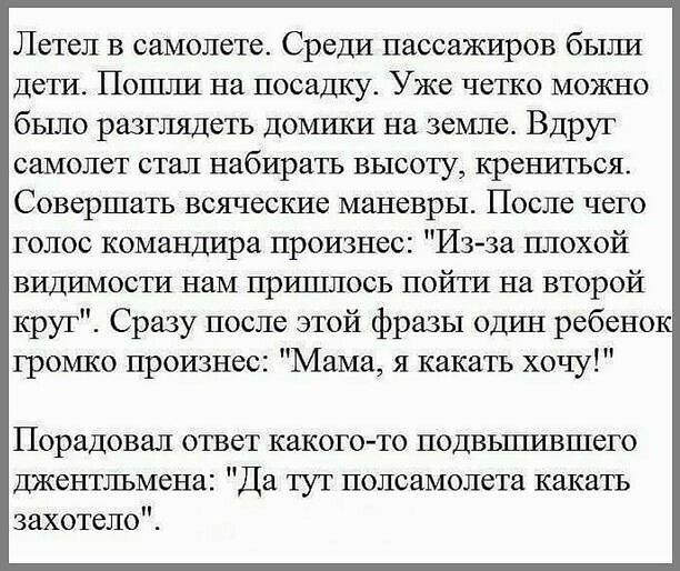 Летел в самолете Среди пассажиров быша Дети Пошли на посадку Уже четко можно было разглядеть домики на земле Вдруг самолет стал набирать высоту крепиться Совершать всяческие маневры После чего голос командира произнес Изза плохой видимости нам прршшось пойти на второй круг Сразу после этой фразы один ребено громко произнес Мама я какать хочу Порадовал ответ какого то подвьшившего джентлъмепа Да ту