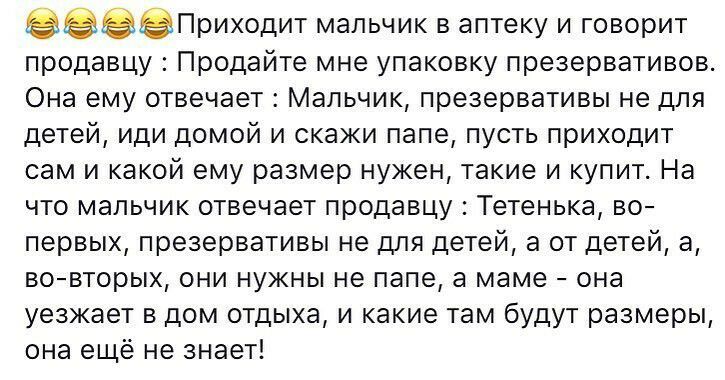 еПриходит мальчик в аптеку и говорит продавцу Продайте мне упаковку презервативов Она ему отвечает Мальчик презервативы не для детей иди домой и скажи папе пусть приходит сам и какой ему размер нужен такие и купит На что мальчик отвечает продавцу Тетенька во первых презервативы не для детей а от детей а вовторых они нужны не папе а маме она уезжает в дом отдыха и какие там будут размеры она ещё не