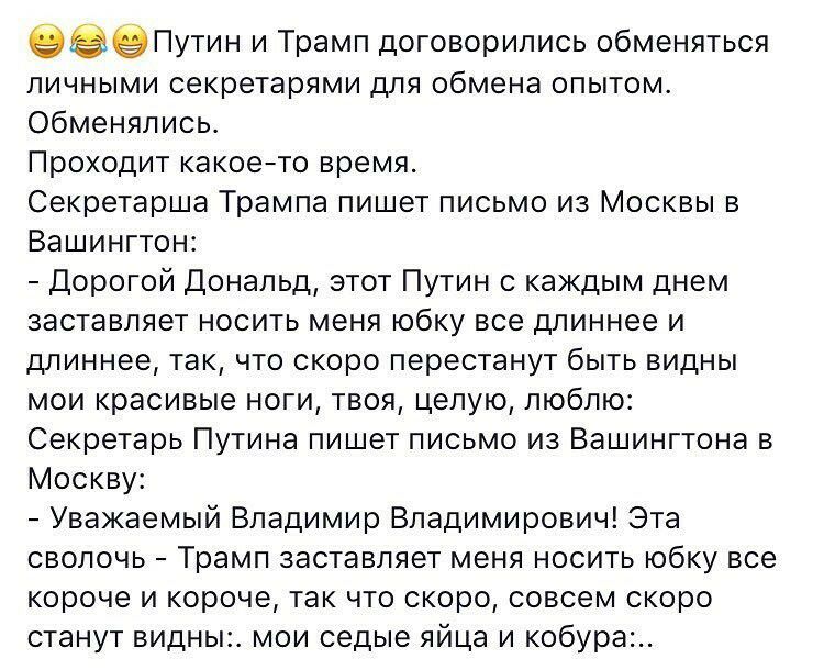 Путин и Трамп договорились обменяться личными секретарями для обмена опытом обменялись Проходит какоето время Секретарша Трампа пишет письмо из Москвы в Вашингтон Дорогой Дональд этот Путин с каждым днем заставляет носить меня юбку все длиннее и длиннее так что скоро перестанут быть видны мои красивые ноги твоя целую люблю Секретарь Путина пишет письмо из Вашингтона в Москву Уважаемый Владимир Вла