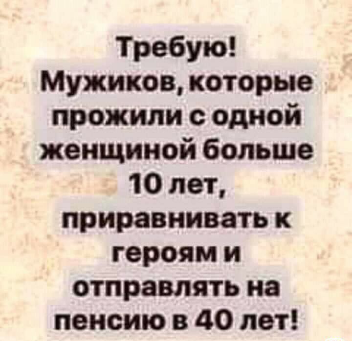 Требую Мужиков которые прожили одной женщиной больше 10 лет приравнивать к героям и отправлять на пенсию в 40 лет