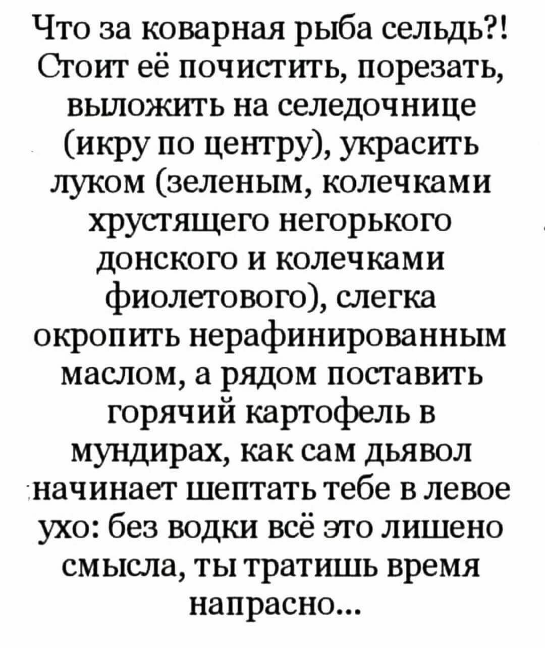 Что за коварная рыба сельдь Стоит её почистить порезать выложить на селедочнице икру по центру украсить луком зеленым колечками хрустящего негорького донского и колечками фиолетового слегка окропить нерафинированным маслом а рядом поставить горячий картофель в мундирах как сам дьявол начинает шептать тебе в левое ухо без водки всё это лишено смысла ты тратшпь время напрасно