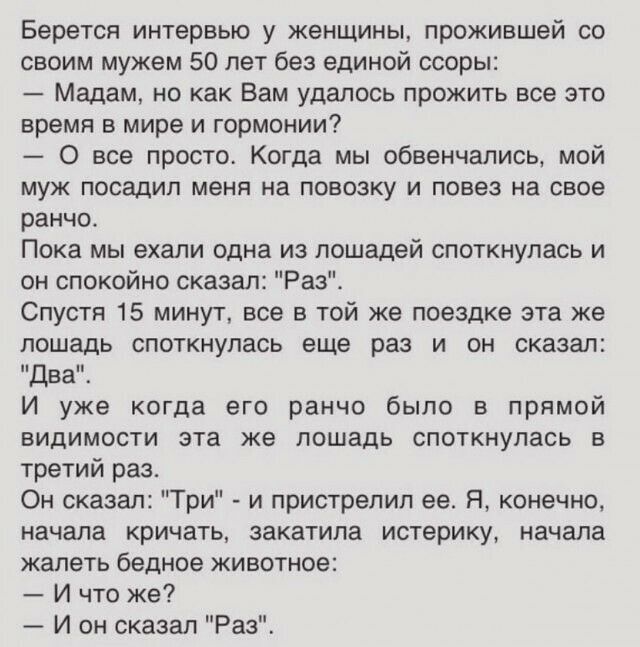 Берется интервью у женщины прожившей со своим мужем 50 лет без единой ссоры Мадам но как Вам удалось прожить все это время в мире и гормонии 0 все просто Когда мы обвенчались мой муж посадил меня на повозку и повез на свое ранчо Пока мы ехали одна из лошадей споткнулась и он спокойно сказал Раз Спустя 15 минут все в той же поездке эта же лошадь споткнулась еще раз и он сказал Два И уже когда его р