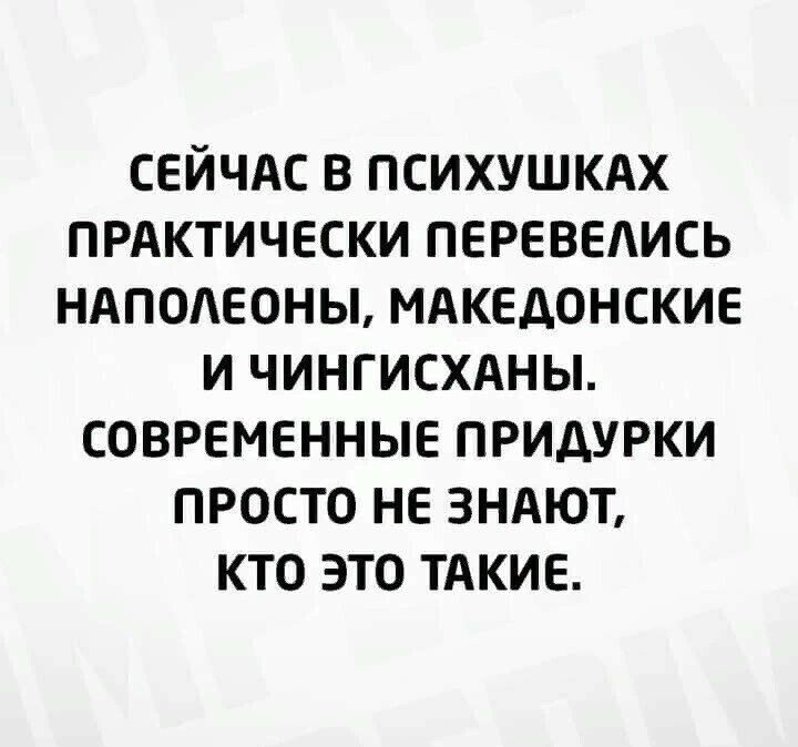 СЕЙЧАС В ПСИХУШКАХ ПРАКТИЧЕСКИ ПЕРЕВЕАИСЬ НАПОАЕОНЫ МАКЕДОНСКИЕ И ЧИНГИСХАНЫ СОВРЕМЕННЫЕ ПРИДУРКИ ПРОСТО НЕ ЗНАЮТ КТО ЭТО ТАКИЕ