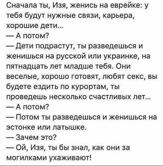 Сначала ты Изя женись на еврейке у тебя будут нужные связи карьера хорошие дети А потом Дети подрастут ты разведешься и женишься на русской или украинка на пятнадцать лет младше тебя Они веселые хорошо готовят любят секс вы будете ездить по курортам ты проведешь несколько счастливых пет А потом Потом ты разведешься и женишься на эстонке или патышке Зачем это Ой Изя ты бы знал как они за могипками 