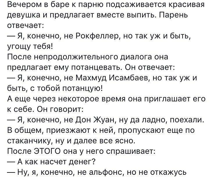 Вечером в баре к парню подсаживается красивая девушка и предлагает вместе выпить Парень отвечает Я конечно не Рокфеллер но так уж и быть угощу тебя После непродолжительного диалога она предлагает ему потанцеватьс Он отвечает Я конечно не Махмуд Исамбаев но так уж и быть с тобой потанцую А еще через некоторое время она приглашает его к себе Он говорит Я конечно не Дон Жуан ну да ладно поехали В общ
