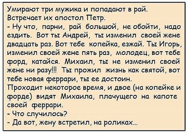 Умирают три мужика и попадают в рай Встречает их апостол Петр Ну что парни рай большой не обойти надо ездить Вот тьт Андрей тьт изменил своей жене двадцать раз Вот тебе копейка езжай Ть Игорь изменил своей жене пять раз молодец вот тебе форд катайся Михаил ть не изменил своей жене ни разу Ть1 прожил жизнь как святой вот тебе новая феррари ты ее достоин Проходит некоторое время и двое на копейке и 