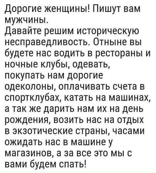 Дорогие женщины Пишут вам мужчины Давайте решим историческую несправедливость Отныне вы будете нас водить в рестораны и ночные клубы одевать покупать нам дорогие одеколоны оплачивать счета в спортклубах катать на машинах а так же дарить нам их на день рождения возить нас на отдых в экзотические страны часами ожидать нас в машине у магазинов а за все это мыс вами будем спать