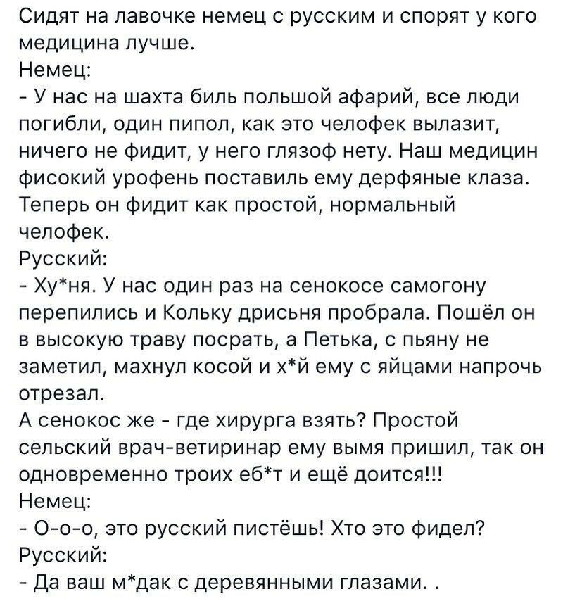 Сидят на лавочке немец с русским и спорят у кого медицина лучше Немец У нас на шахта биль попьшой афарий все люди погибли один пипол как это челофек вылазит ничего не фидит у него гпязоф нету Наш медицин фисокий урофень поставиль ему дерфяные клаза Теперь он фидит как простой нормальный челофек Русский Хуня У нас один раз на сенокосе самогону перепились и Кольку дрисьня пробрала Пошёл он в высокую