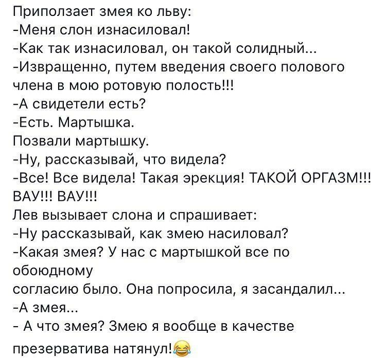 Приползает змея ко льву Меня слон изнасиловал Как так изнасиловал он такой солидный Извращенно путем введения своего полового члена в мою ротовую полость А свидетели есть Есть Мартышка Позвали мартышку Ну рассказывай что видела Все Все видела Такая эрекция ТАКОЙ ОРГАЗМ ВАУ ВАУ Лев вызывает слона и спрашивает Ну рассказывай как змею насиловал Какая змея У нас с мартышкой все по обоюдному согласию б