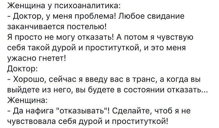 Женщина у психоаналитика Доктор у меня проблема Любое свидание заканчивается постелью Я просто не могу отказать А потом я чувствую себя такой дурой и проституткой и это меня ужасно гнетет Доктор Хорошо сейчас я введу вас в транс а когда вы выйдете из него вы будете в состоянии отказать Женщина Да нафига отказывать Сделайте чтоб я не чувствовала себя дурой и проституткой
