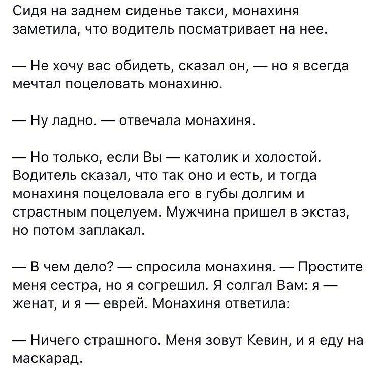 СИДЯ на заднем сиденье такси монахиня заметила ЧТО ВОДИТЕЛЬ посматривает на нее Не хочу вас обидеть сказал он но я всегда мечтал поцеловать монахиню НУ ладно отвечала монахиня Но только если Вы католик и холостой Водитель сказал что так оно и есть и тогда монахиня поцеловала его в губы долгим и страстным поцелуем Мужчина пришел в экстаз но потом заплакал В чем дело спросила монахиня Простите меня 