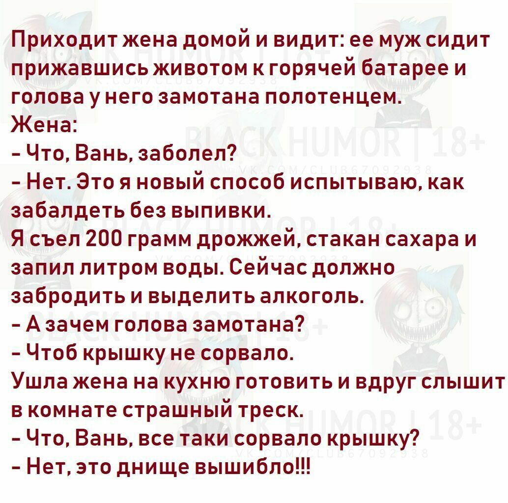Приходит жена домой и видит ее муж сидит прижавшись животом к горячей батарее и голова у него замотана полотенцем Жена Что Вань заболел Нет Это я новый способ испытываю как забалдеть без выпивки Я съел 200 грамм дрожжей стакан сахара и запил литром воды Сейчас должно забродить и выделить алкоголь А зачем голова замотана Чтоб крышку не сорвало Ушла жена на кухню готовить и вдруг слышит в комнате ст