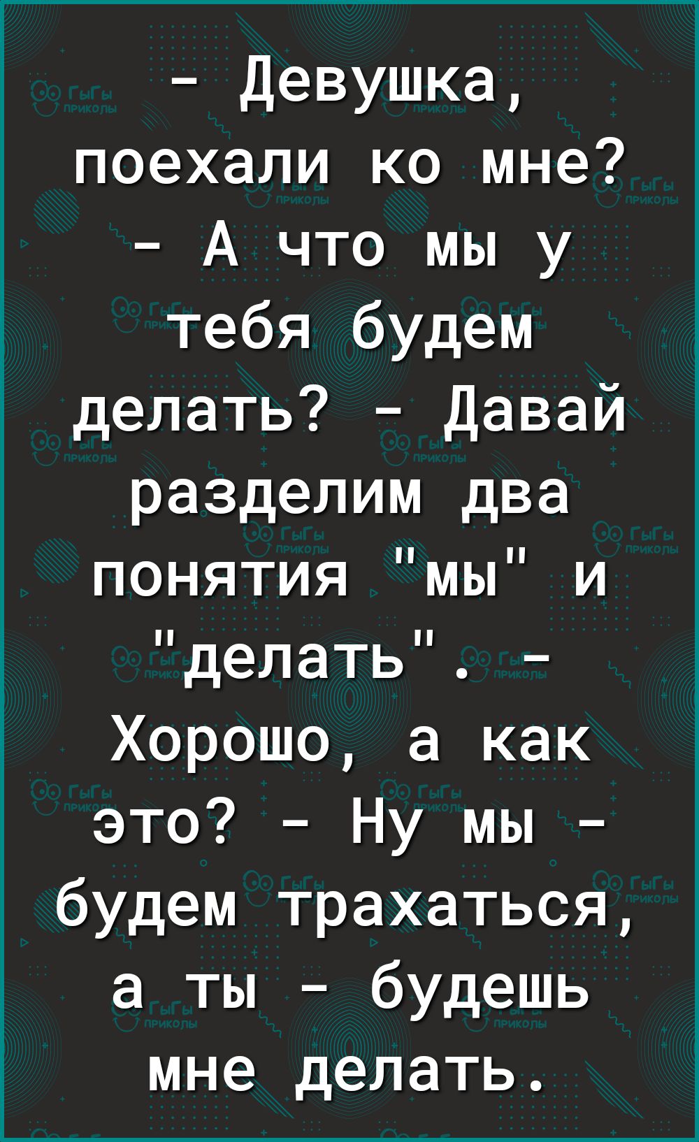 Девушка поехали ко мне А что мы у тебя будем делать Давай разделим два понятия мы и делать Хорошо а как это Ну мы будем трахаться а ты будешь мне делать