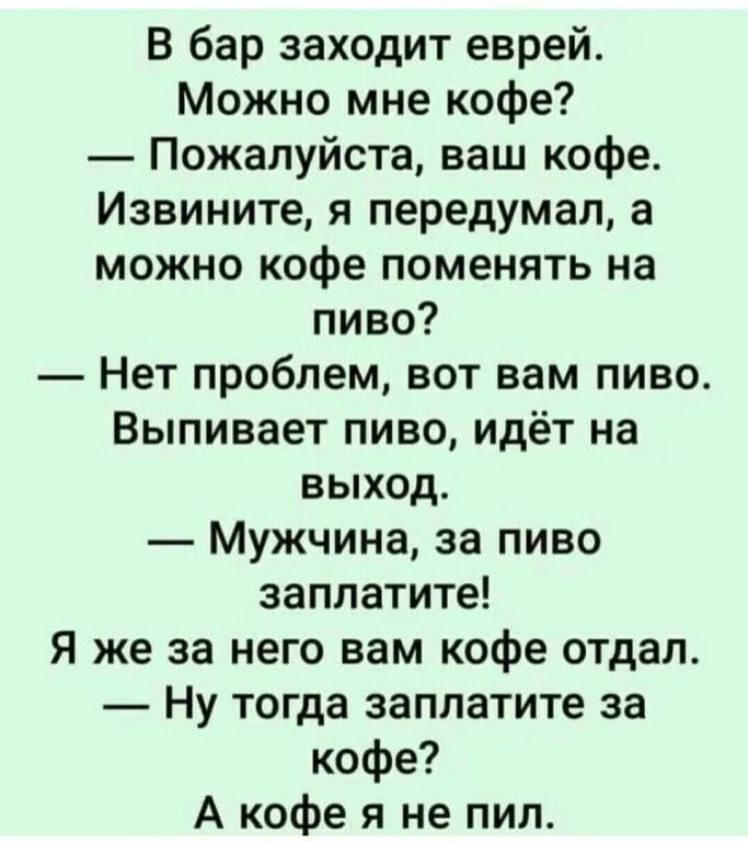 В бар заходит еврей Можно мне кофе Пожалуйста ваш кофе Извините я передумал а можно кофе поменять на пиво Нет проблем вот вам пиво Выпивает пиво идёт на выход Мужчина за пиво заплатите Я же за него вам кофе отдал Ну тогда заплатите за кофе А кофе я не пил