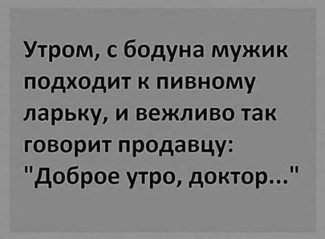 Утром с бодуна мужик подходит к пивному ларьку и вежливо так говорит продавцу доброе утро доктор