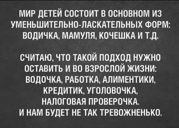 МИР ДЕТЕЙ СОСТОИТ В ОСНОВНОМ ИЗ УМЕНЬШИТЕЛЬНОЛАСКАТЕЛЬНЫХ ФОРМ ВОДИЧКА МАМУЛЯ КОЧЕШКА И Т_Д СЧИТАЮ ЧТО ТАКОЙ ПОДХОД НУЖНО ОСТАВИТЬ И ВО ВЗРОСЛОЙ ЖИЗНИ ВОДОЧКА РАБОТКА АЛИМЕНТИКИ КРЕДИТИК УГОЛОВОЧКА НАЛОГОВАЯ ПРОВЕРОЧКА И НАМ БУДЕТ НЕ ТАК ТРЕВОЖНЕНЬКО