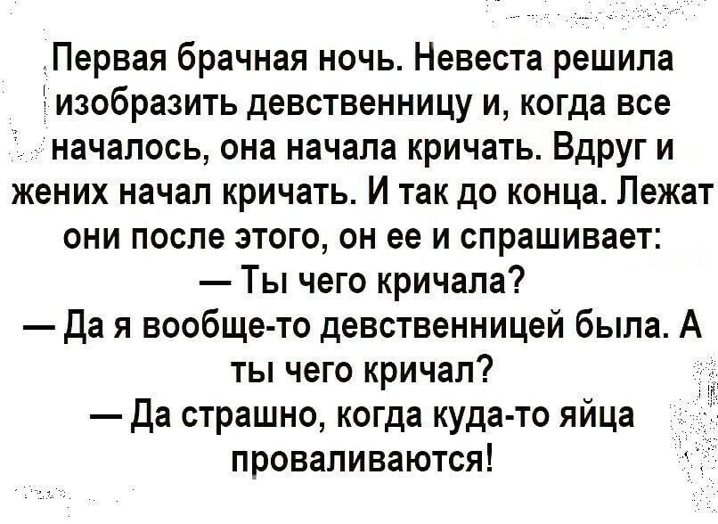 Первая брачная ночь Невеста решила изобразить девственницу и когда все началось она начала кричать Вдруг и жених начал кричать И так до конца Лежат они после этого он ее и спрашивает Ты чего кричала да я вообще то девственницей была А ты чего кричал Да страшно когда куда то яйца проваливаются
