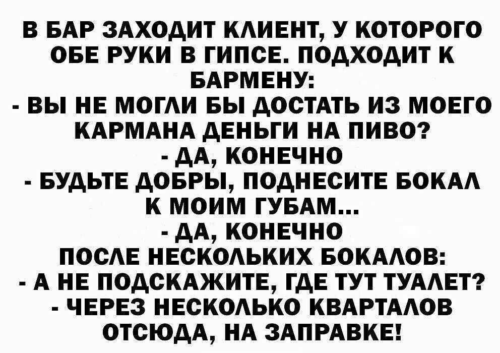 В БАР ЗАХОДИТ КАИЕНТ У КОТОРОГО ОБЕ РУКИ В ГИПОЕ ПОДХОДИТ К БАРМЕНУ ВЫ НЕ МОГАИ БЫ ДОСТАТЬ ИЗ МОЕГО КАРМАНА ДЕНЬГИ НА ПИВО ДА КОНЕЧНО БУДЬТЕ ДОБРЫ ПОДНЕОИТЕ БОКАА К МОИМ ГУБАМ ДА КОНЕЧНО ПООАЕ НЕОКОАЬКИХ БОКААОВ А НЕ ПОДСКАЖИТЕ ГДЕ ТУТ ТУААЕТ ЧЕРЕЗ НЕСКОАЬКО КВАРТААОВ ОТСЮДА НА ЗАПРАВКЕ
