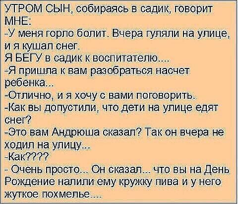 УТРОМ СЫН_собираясь садик гбворит МНЕ У меня горлоболит Вчера гуляли на улице и я кушал снег Я БЕГУ в садик к вэслитателю Я пришла К вам разобраться насчет ребенка ОГЛИЧНОУ И Я ХОЧУ С вами поговорить Как вы допустили что дети на улице едят снег Это вам Андрюша сказал Так он вчера не ходил на улицу_ маш 0 день просто Онсказал что вы на день Рождение напилиуіему кружку пива и у него жуткое ПОХМЭПЬЕ