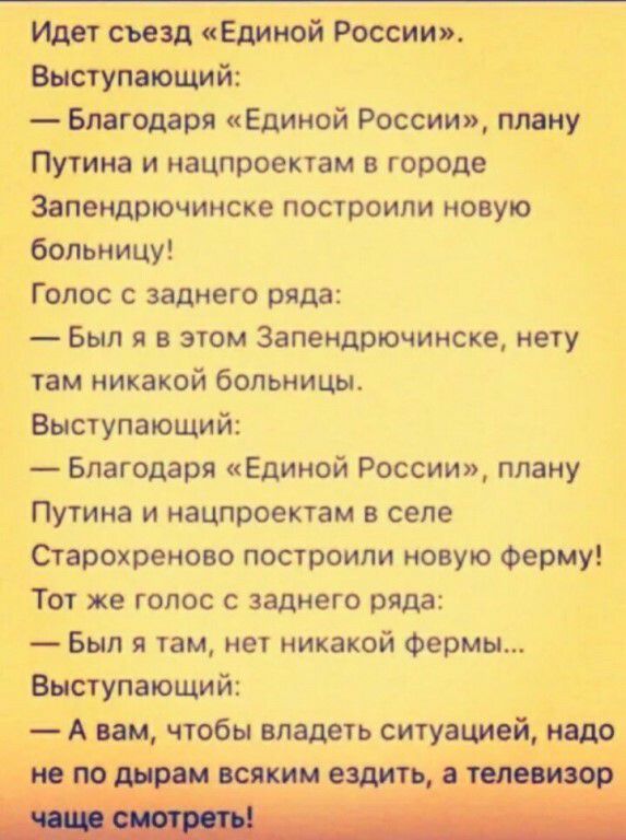 Идет съезд Единой России Выступающий Благодаря Единой России плану Путина и нацпроектам в городе Запендрючинске построили новую больницу Голос с заднего ряда Был я в этом Запендрючинске нету там никакой больницы Выступающий Благодаря Единой России плану Путина и нацпроектам в селе Старохреново построили новую Ферму Тот же голос с заднего ряда Был я там нет никакой Фермы Выступающий А вам чтобы вла