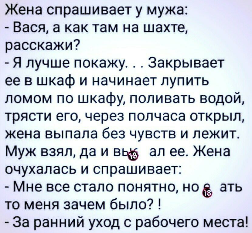 Жена спрашивает у мужа Вася а как там на шахте расскажи Я лучше покажу Закрывает ее в шкаф и начинает лупить ломом по шкафу поливать водой трясти его через полчаса открыл жена выпала без чувств и лежит Муж взял да и вьё ал ее Жена очухалась и спрашивает Мне все стало понятно неё ать то меня зачем было За ранний уход с рабочего места