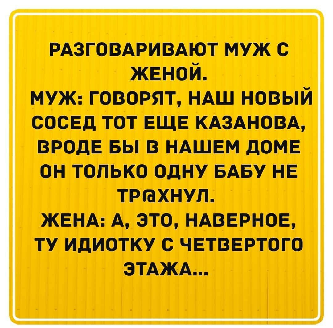РАЗГОВАРИВАЮТ муж с женой МУЖ говорят НАШ новый сосЕд тот ЕЩЕ КАЗАНОВА ВРОДЕ вы в НАШЕМ доме ОН ТОЛЬКО ОДНУ БАБУ НЕ ТРШХНУЛ ЖЕНА А ЭТО НАВЕРНОЕ ТУ ИДИОТКУ С ЧЕТВЕРТОГО ЭТАЖА