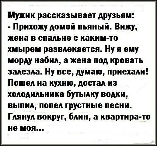 Мужик рассказывает друзьям Прихожу домой пьяный Вижу жена в спальне с каким то хмырем развлекается Нуя ему морду набил а жена под кровать залезла Ну все думаю приехали Пошел на кухню достал из холодильника бутылку водки выпил попел грустные песни Глянул вокруг блин а квартира то не моя