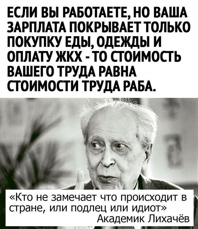 ЕСЛИ ВЫ РАБОТАЕТЕ НО ВАША ЗАРПЛАТА ПОКРЫВАЕТ ТОЛЬКО ПОКУПКУ ЕДЫ ОДЕЖДЫ И ОПЛАТУ ЖКХ ТО СТОИМОСТЬ ВАШЕГО ТРУДА РАВНА СТОИМОСТИ ТРУДА РАБА гаи И _дЁ _ КТО не замечает ЧТО ПРОИСХОДИТ стране или подлец или идиот Академик Лихачёв Мс