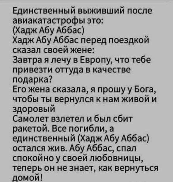 Единственный выживший после авиакатастрофы это Хадж Абу Аббас Хадж Абу Аббас перед поездкой сказал своей жене Завтра я лечу в Европу что тебе привезти оттуда в качестве подарка Его жена сказала я прошу у Бога чтобы ты вернулся к нам живой и здоровый Самолет взлетел и был сбит ракетой Все погибли а единственный Хадж Абу Аббас остался жив Абу Аббас спал спокойно у своей любовницы теперь он не знает 