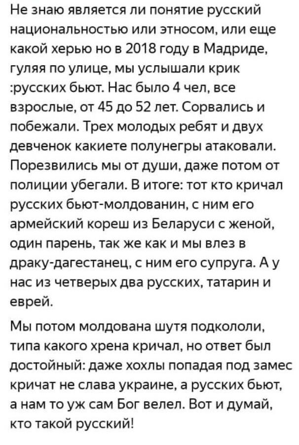 Не знаю является ли понятие русский национальностью или этносом или еще какой херью но в 2018 году в Мадриде гуляя по улице мы услышали крик русских бьют Нас было 4 чел все взрослые от 45 до 52 лет Сорвались и побежали Трех молодых ребят и двух девченок какиете полунегры атаковали Порезвились мы от души даже потом от полиции убегали В итоге тот кто кричал русских бьют молдованин с ним его армейски
