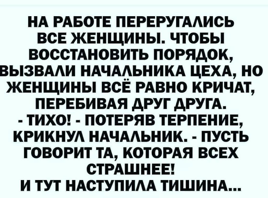 НА РАБОТЕ ПЕРЕРУГААИСЬ ВСЕ ЖЕНЩИНЫ ЧТОБЫ ВОССТАНОВИТЬ ПОРЯДОК ВЫЗВААИ НАЧААЬНИКА ЦЕХА НО ЖЕНЩИНЫ ВСЁ РАВНО КРИЧАТ ПЕРЕБИВАЯ дРУГ дРУГА ТИХО ПОТЕРЯВ ТЕРПЕНИЕ КРИКНУА НАЧААЬНИК ПУСТЬ ГОВОРИТ ТА КОТОРАЯ ВСЕХ СТРАШНЕЕ И ТУТ НАСТУПИАА ТИШИНА