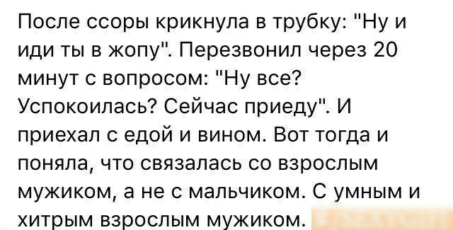 После ссоры крикнула в трубку Ну и иди ты в жопу Перезвонил через 20 минут с вопросом Ну все Успокоипась Сейчас приеду И приехал с едой и вином Вот тогда и поняла что связалась со взрослым мужиком а не с мальчиком С умным и хитрым взрослым мужиком