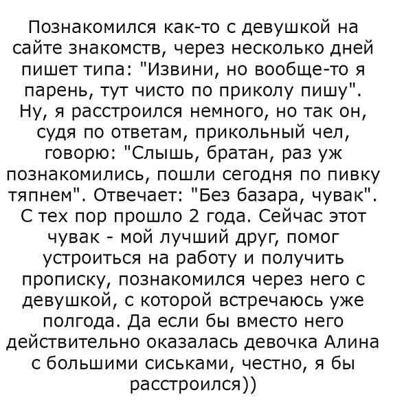 Познакомился както с девушкой на сайте знакомств через несколько дней пишет типа Извини но вообще то я парень тут чисто по приколу пишуд Ну я расстроился немного но так он судя по ответам прикольный чел говорю Слышь братан раз уж познакомились пошли сегодня по пивку тяпнем Отвечает Без базара чувак С тех пор прошло 2 года Сейчас этот чувак мой лучший друг помог устроиться на работу и получить проп