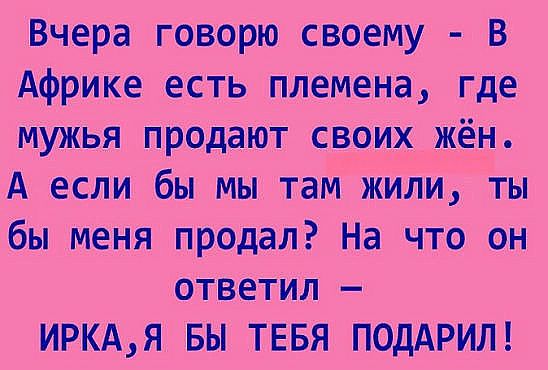 Вчера говорю своему В Африке есть племена где мужья продают своих ЖЁЁ А если бы мы там жили ты бы меня продал На что он ответил ИРКАЯ БЫ ТЕБЯ ПОДАРИЛ