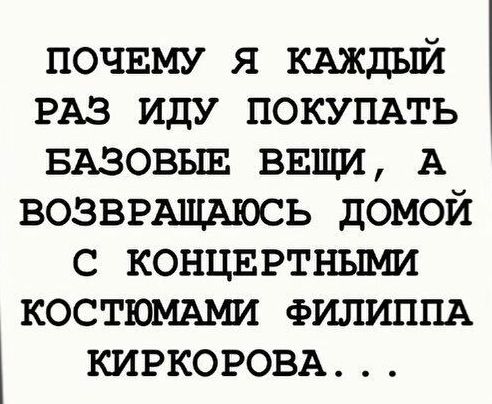 почвму я кдждый РАЗ иду ПОКУПАТЬ БАЗОВЫЕ ввщи А возввАщАюсь домой с концвртными КОСТЮМАМИ ФИЛИППА КИРКОРОВА