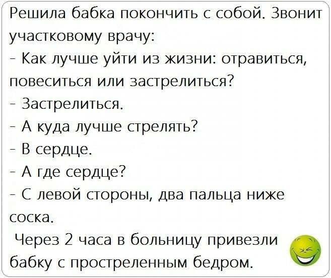 Решила бабка покончить с собой Звонит участковому врачу _ Как лучше уйти из жизни отравиться повеситься или застрелиться Застрелиться _ А куда лучше стрелять В сердце А где сердце _ С левой стороны два пальца ниже соска Через 2 часа в больницу привезли бабку с простреленным бедром