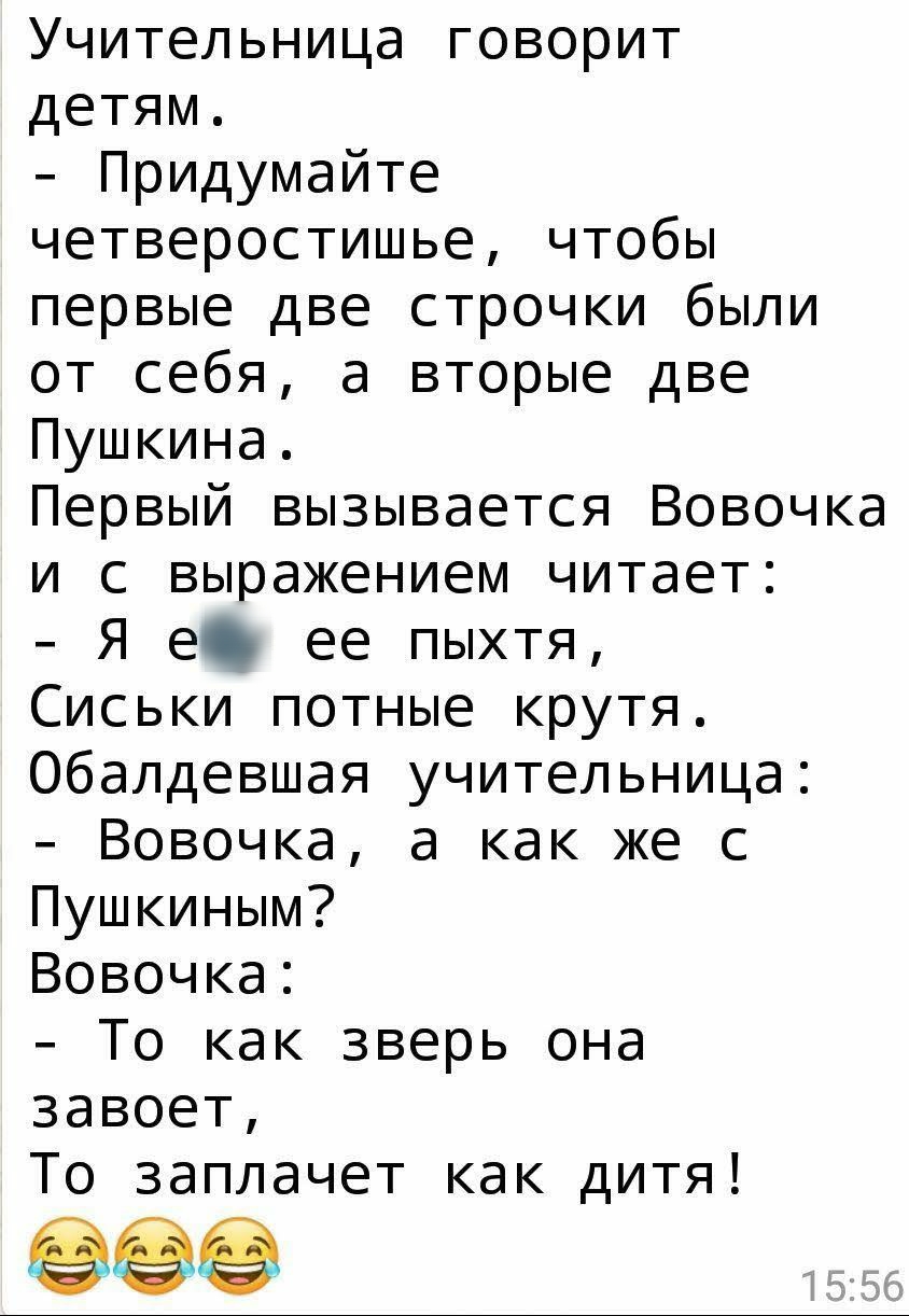 Учительница говорит детям Придумайте четверостишье чтобы первые две строчки были от себя а вторые две Пушкина Первый вызывается Вовочка и с выражением читает Я е ее пыхтя Сиськи потные крутя Обалдевшая учительница Вовочка а как же с Пушкиным Вовочка То как зверь она завоет То заплачет как дитя