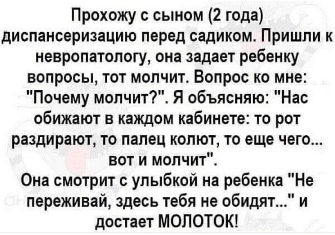 Прохожу с сыном 2 года диспансеризацию перед садиком Пришли к невропатологу она задает ребенку вопросы тот молчит Вопрос ко мне Почему молчит Я объясняю Нас обижают в каждом кабинете то рот раздирают то палец колют то еще чего вот и молчит Она смотрит с улыбкой на ребенка Не переживай здесь тебя не обидят и достает МОЛОТОК