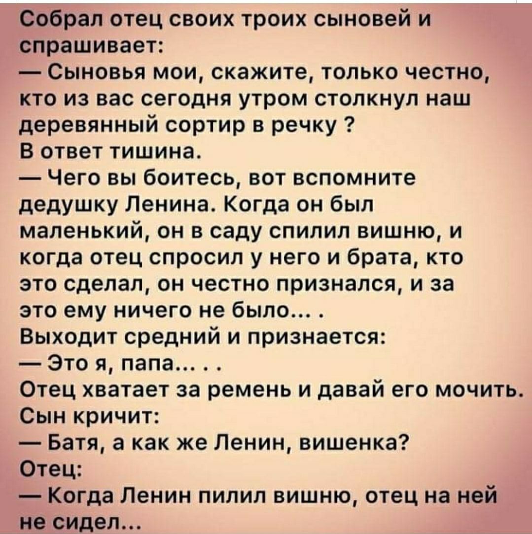 Собрал отец своих троих сыновей и спрашивает Сыновья мои скажите только честно кто из вас сегодня утром столкнул наш деревянный сортир в речку В ответ тишина Чего вы боитесь вот вспомните дедушку Ленина Когда он был маленький он в саду спилил вишню и когда отец спросил у него и брата кто это сделал он честно признался и за это ему ничего не было Выходит средний и признается Это я папа Отец хватает