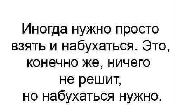 Иногда нужно просто взять и набухаться Это конечно же ничего не решит но набухаться нужно