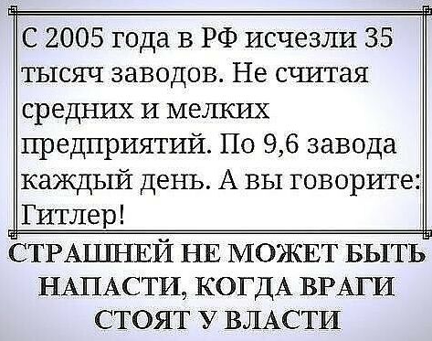 С 2005 года в РФ исчезли 35 тысяч заводов Не считая средних и мелких предприятий По 96 завода каждый день А вы говорите Гитлер СТРАЦШЕЙ НЕ МОЖЕТ БЫТЬ НАПАСТИ7 КОГДА ВРАГИ СТОЯТ У ВЛАСТИ
