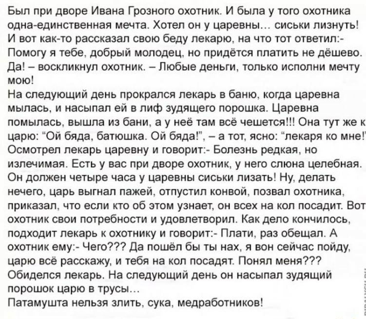 Был при дворе Ивана Грозного охотник И была у того охотника однаединственная мечта Хотел он у царевны сиськи лизнуть И вот как то рассказал свою беду пекарю на что тот ответил Помогу я тебе добрый молодец но придётся платить не дёшево Да воскликнул охотник Любые деньги только испопни мечту мою На следующий день прокрался лекарь в баню когда царевна мылась и насыпал ей в лиф зудящего порошка Царевн